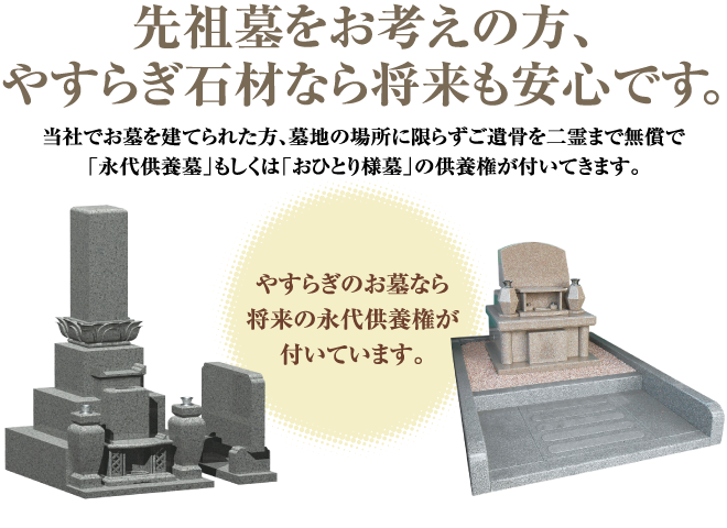 「先祖墓をお考えの方、やすらぎ石材なら将来も安心です。」当社でお墓を建てられた方、墓地の場所に限らずご遺骨を二霊まで無償で「永代供養墓」もしくは「おひとり様墓」の供養権が付いてきます。