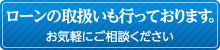 ローンの取扱いも行っております。お気軽にご相談ください