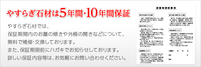 やすらぎ石材は5年間・10年間保証|やすらぎ石材では、保証期間内のお墓の傾きや外柵の開きなどについて、無料で補修・交換しております。また、保証期限前にハガキでお知らせしております。詳しい保証内容等は、お気軽にお問い合わせください。